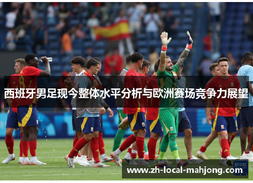 西班牙男足现今整体水平分析与欧洲赛场竞争力展望 西班牙男足现今整体水平分析与欧洲赛场竞争力展望