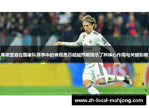 莫德里奇在国家队赛事中的表现是否超越预期揭示了其核心作用与关键影响