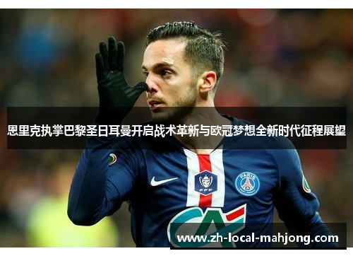 恩里克执掌巴黎圣日耳曼开启战术革新与欧冠梦想全新时代征程展望