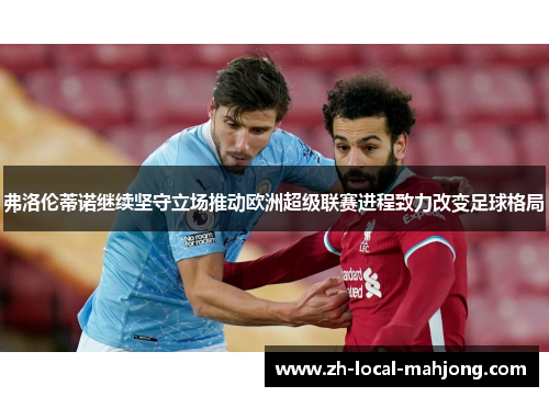 弗洛伦蒂诺继续坚守立场推动欧洲超级联赛进程致力改变足球格局 弗洛伦蒂诺继续坚守立场推动欧洲超级联赛进程致力改变足球格局