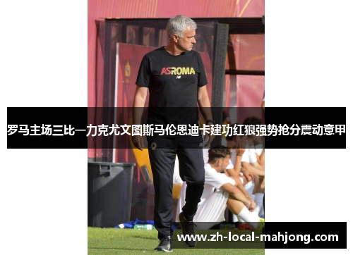 罗马主场三比一力克尤文图斯马伦恩迪卡建功红狼强势抢分震动意甲